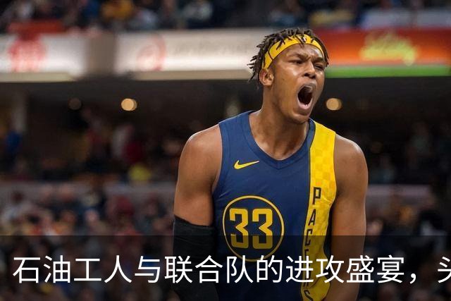 石油工人与联合队的进攻盛宴，头球大战平分秋色！