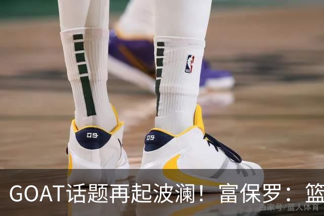GOAT话题再起波澜！富保罗：篮球领域，没有人可以跟詹姆斯平起平坐
